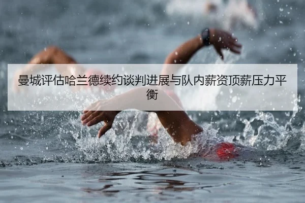 曼城评估哈兰德续约谈判进展与队内薪资顶薪压力平衡