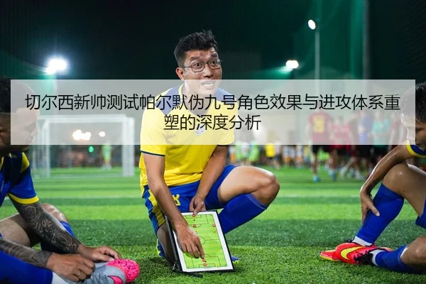切尔西新帅测试帕尔默伪九号角色效果与进攻体系重塑的深度分析