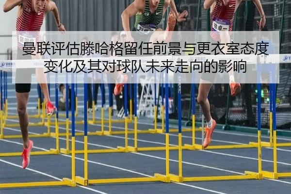曼联评估滕哈格留任前景与更衣室态度变化及其对球队未来走向的影响
