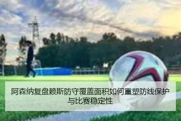 阿森纳复盘赖斯防守覆盖面积如何重塑防线保护与比赛稳定性