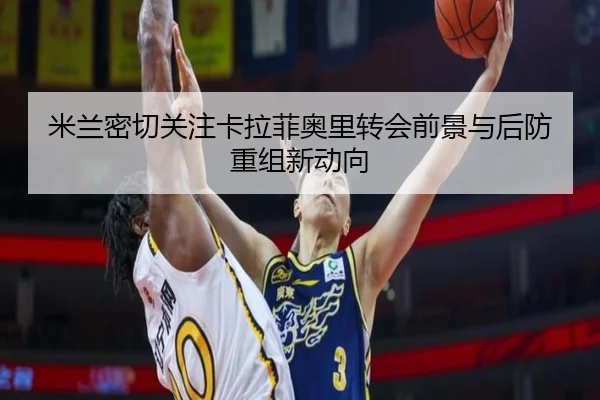 米兰密切关注卡拉菲奥里转会前景与后防重组新动向