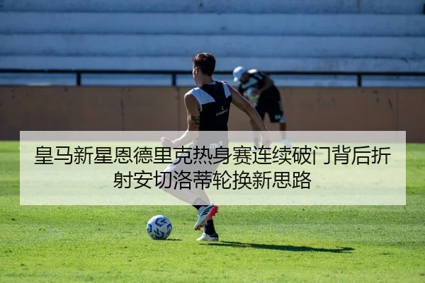 皇马新星恩德里克热身赛连续破门背后折射安切洛蒂轮换新思路
