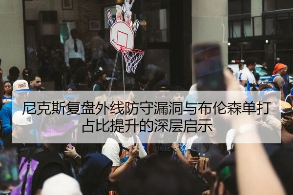 尼克斯复盘外线防守漏洞与布伦森单打占比提升的深层启示