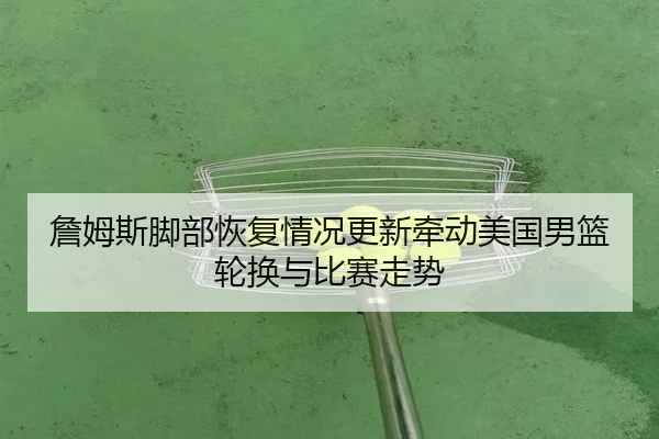 詹姆斯脚部恢复情况更新牵动美国男篮轮换与比赛走势